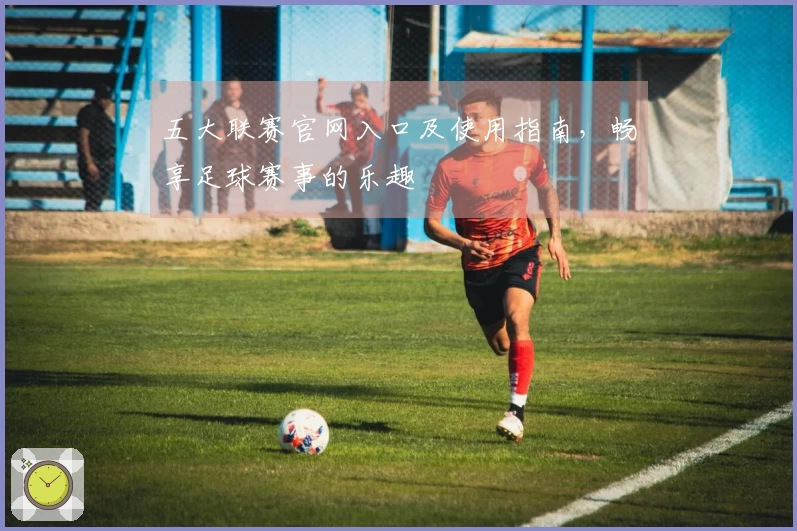 五大联赛官网入口及使用指南，畅享足球赛事的乐趣