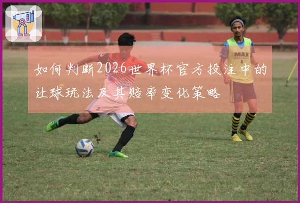 如何判断2026世界杯官方投注中的让球玩法及其赔率变化策略