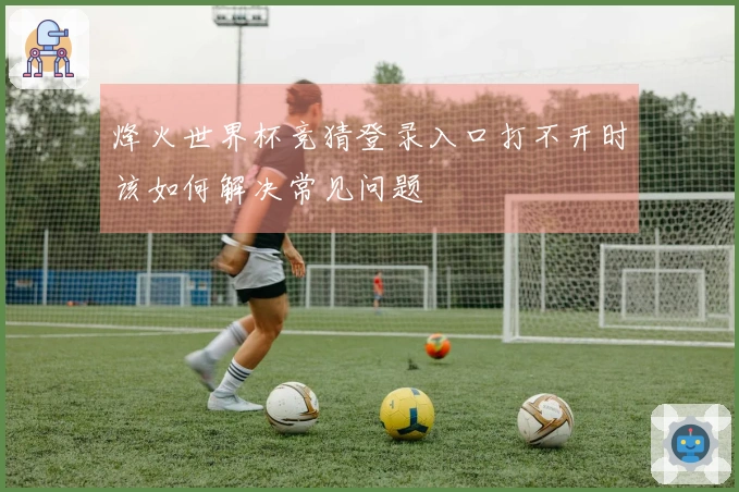 烽火世界杯竞猜登录入口打不开时该如何解决常见问题