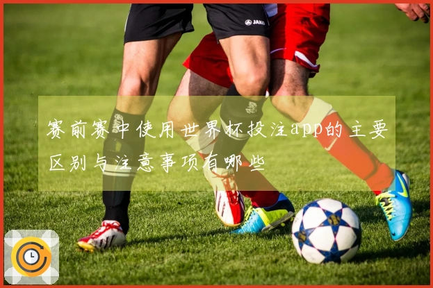 赛前赛中使用世界杯投注app的主要区别与注意事项有哪些
